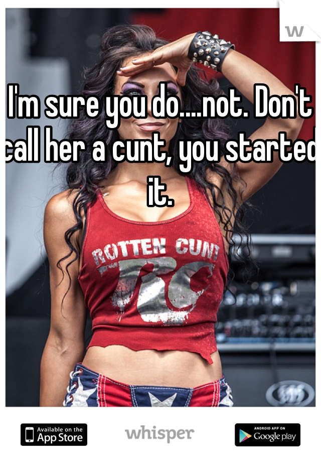 I'm sure you do....not. Don't call her a cunt, you started it. 