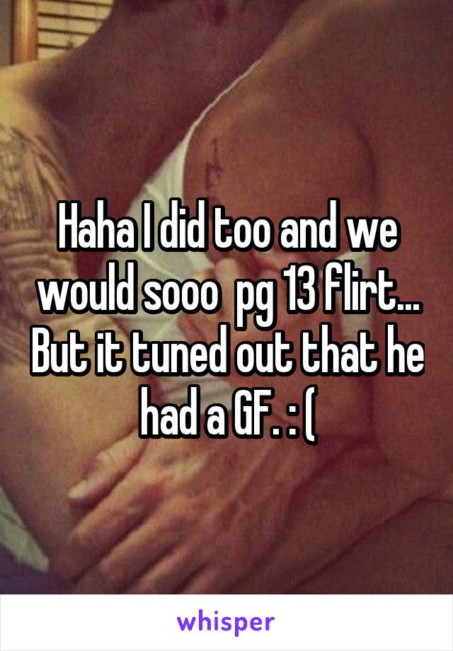 Haha I did too and we would sooo  pg 13 flirt... But it tuned out that he had a GF. : (