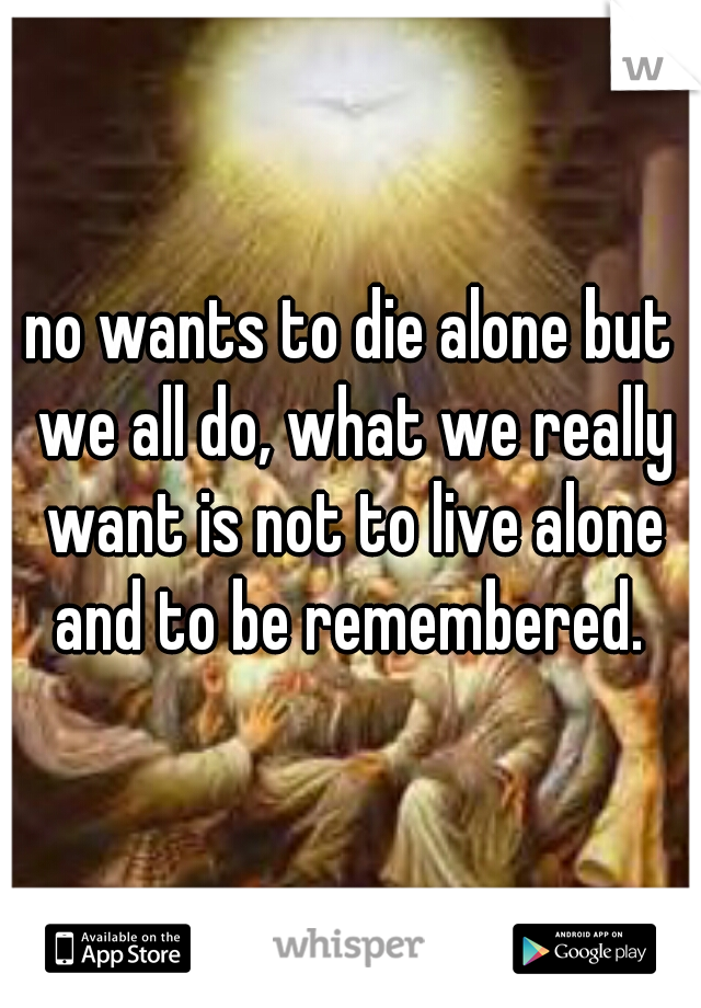 no wants to die alone but we all do, what we really want is not to live alone and to be remembered. 