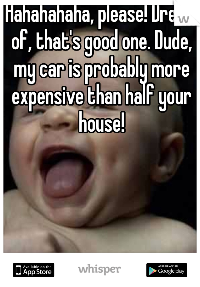 Hahahahaha, please! Dream of, that's good one. Dude, my car is probably more expensive than half your house!