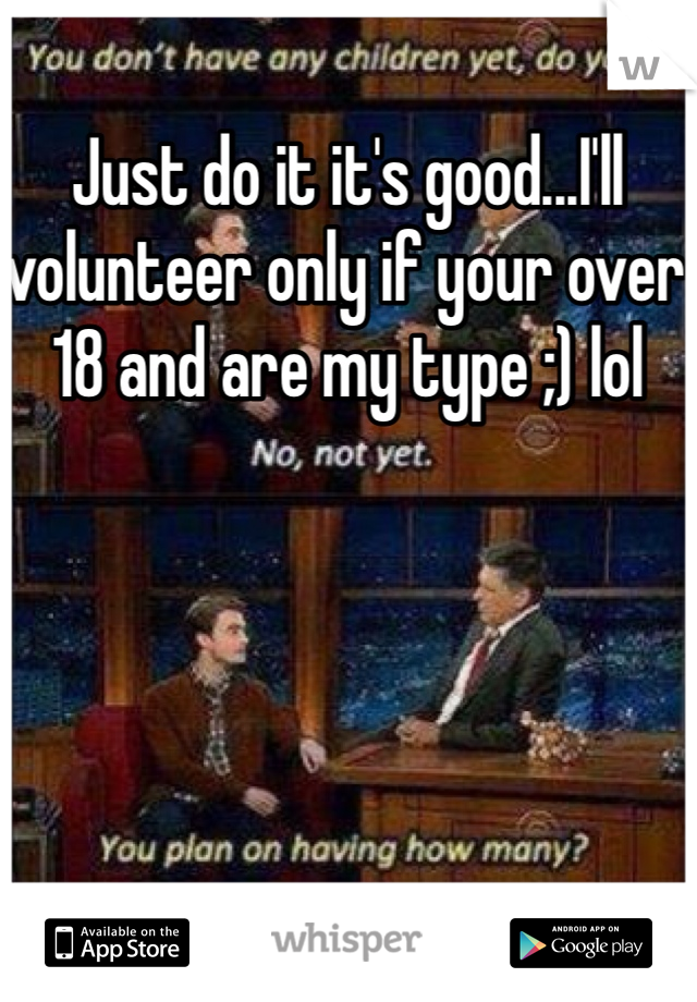 Just do it it's good...I'll volunteer only if your over 18 and are my type ;) lol 