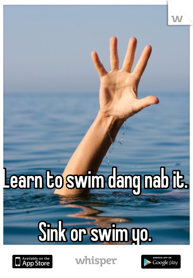 Learn to swim dang nab it. 

Sink or swim yo. 