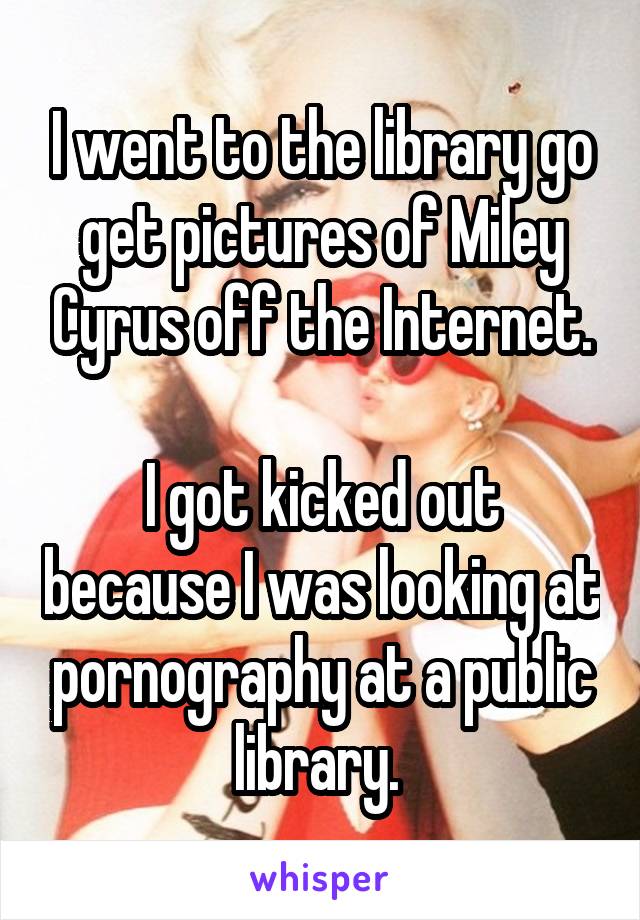 I went to the library go get pictures of Miley Cyrus off the Internet.

I got kicked out because I was looking at pornography at a public library. 