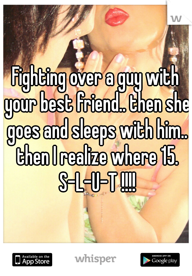 Fighting over a guy with your best friend.. then she goes and sleeps with him.. then I realize where 15. S-L-U-T !!!!