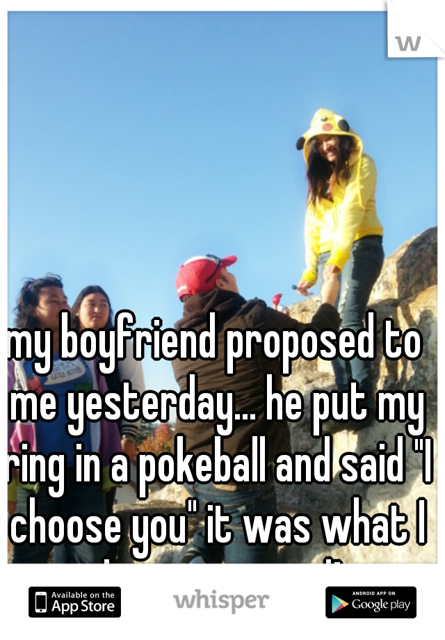 my boyfriend proposed to me yesterday... he put my ring in a pokeball and said "I choose you" it was what I always wanted! 