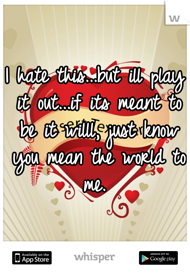 I hate this...but ill play it out...if its meant to be it willl, just know you mean the world to me. 