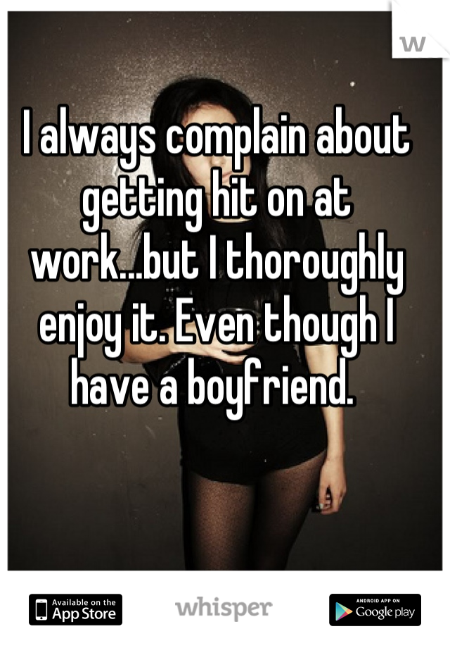 I always complain about getting hit on at work...but I thoroughly enjoy it. Even though I have a boyfriend. 