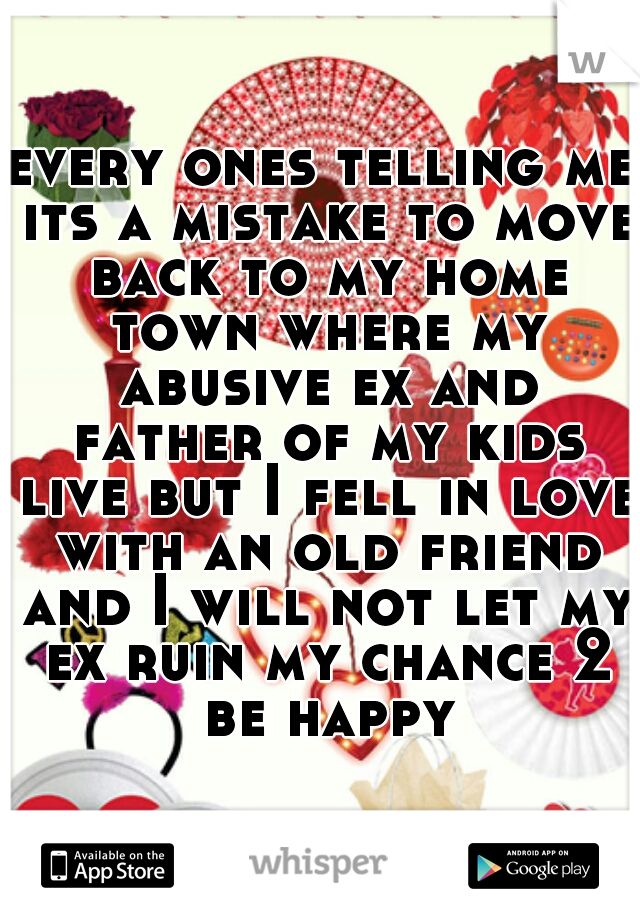 every ones telling me its a mistake to move back to my home town where my abusive ex and father of my kids live but I fell in love with an old friend and I will not let my ex ruin my chance 2 be happy