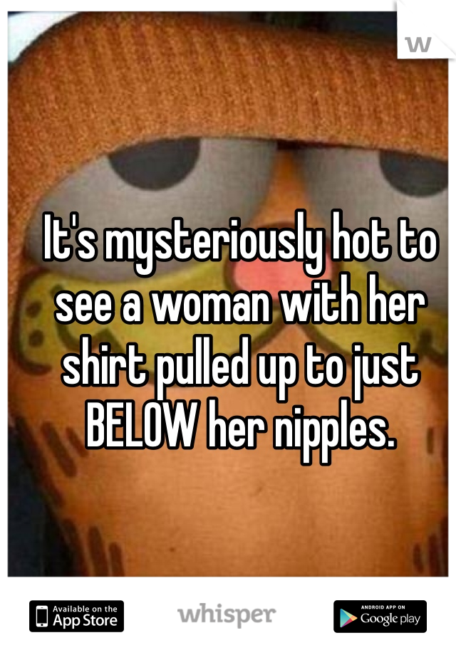 It's mysteriously hot to see a woman with her shirt pulled up to just BELOW her nipples.