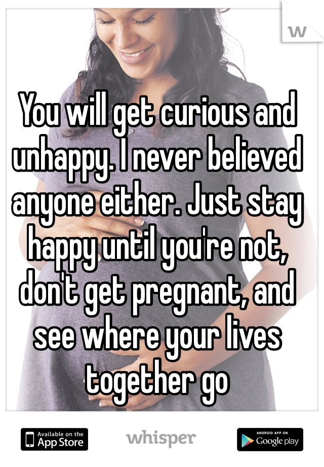 You will get curious and unhappy. I never believed anyone either. Just stay happy until you're not, don't get pregnant, and see where your lives together go