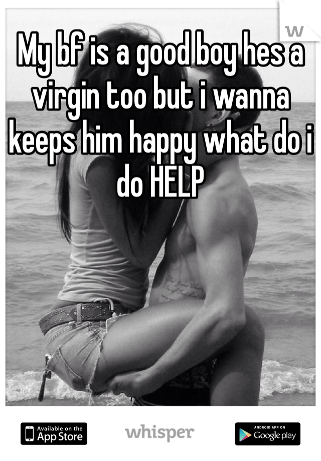 My bf is a good boy hes a virgin too but i wanna keeps him happy what do i do HELP