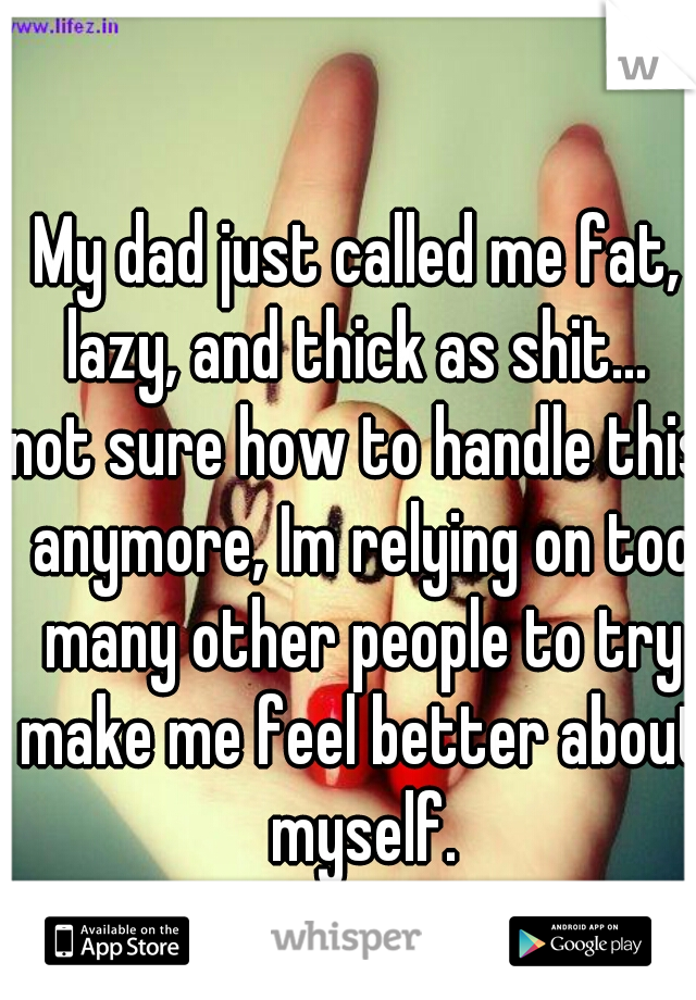 My dad just called me fat, lazy, and thick as shit... 
not sure how to handle this anymore, Im relying on too many other people to try make me feel better about myself.
