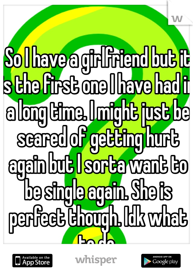 So I have a girlfriend but it is the first one I have had in a long time. I might just be scared of getting hurt again but I sorta want to be single again. She is perfect though. Idk what to do. 