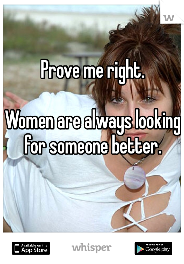 Prove me right.

Women are always looking for someone better.