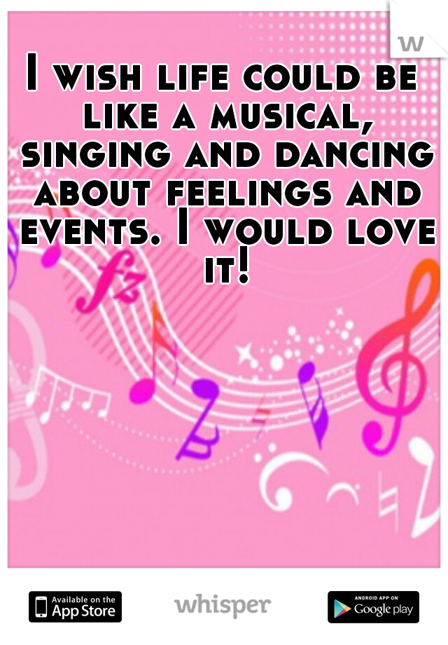 I wish life could be like a musical, singing and dancing about feelings and events. I would love it!