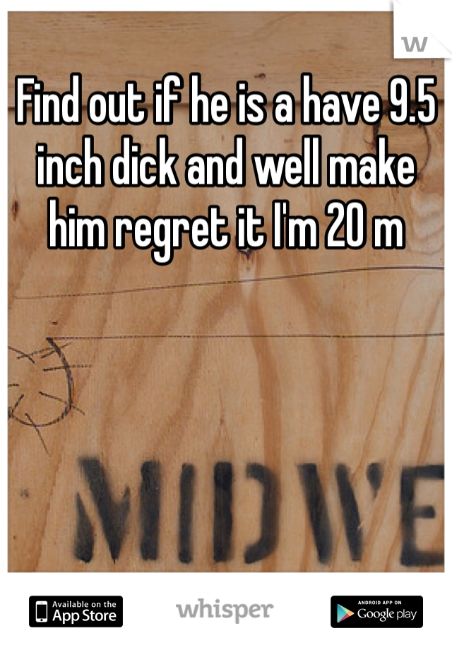 Find out if he is a have 9.5 inch dick and well make him regret it I'm 20 m