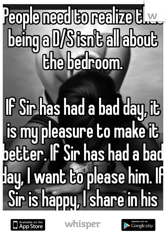 People need to realize that being a D/S isn't all about the bedroom.

If Sir has had a bad day, it is my pleasure to make it better. If Sir has had a bad day, I want to please him. If Sir is happy, I share in his joy, only if Sir wants me to.