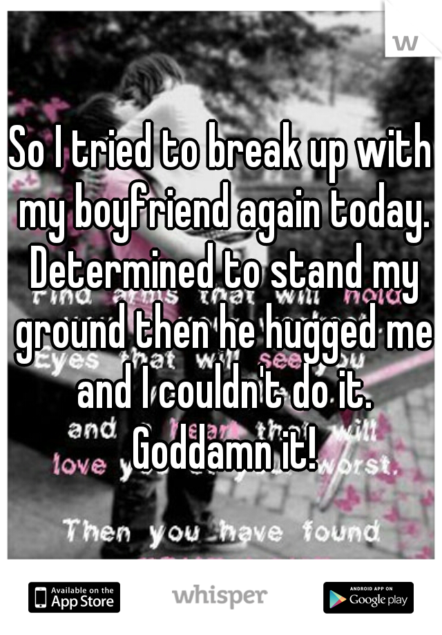 So I tried to break up with my boyfriend again today. Determined to stand my ground then he hugged me and I couldn't do it. Goddamn it!