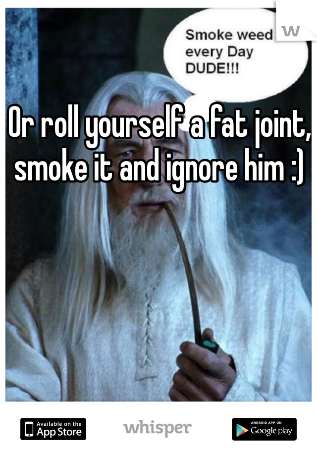 Or roll yourself a fat joint, smoke it and ignore him :)