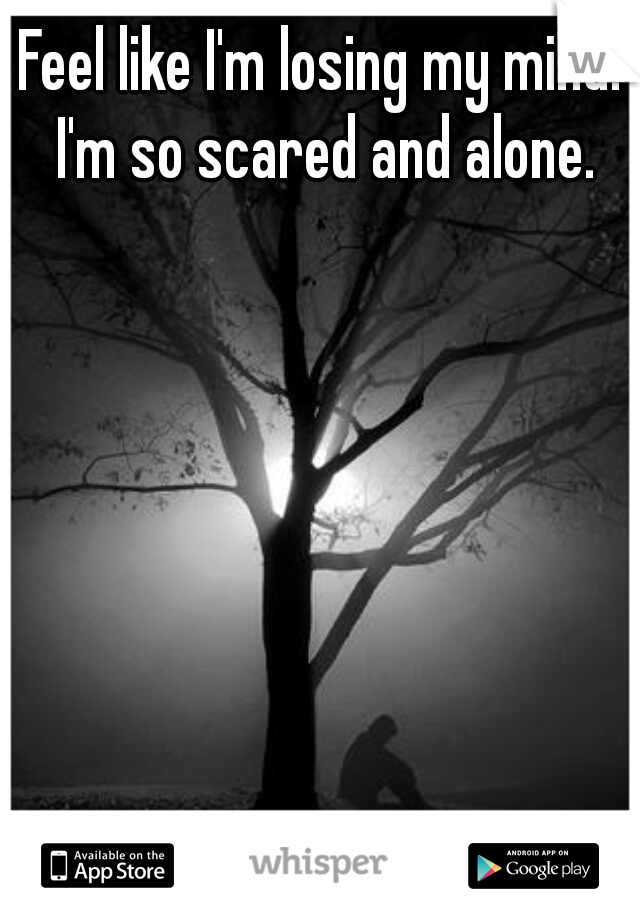 Feel like I'm losing my mind. I'm so scared and alone.