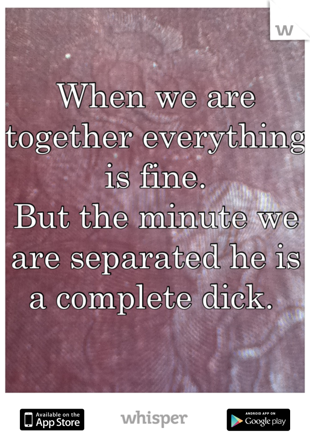 
When we are together everything is fine. 
But the minute we are separated he is a complete dick. 