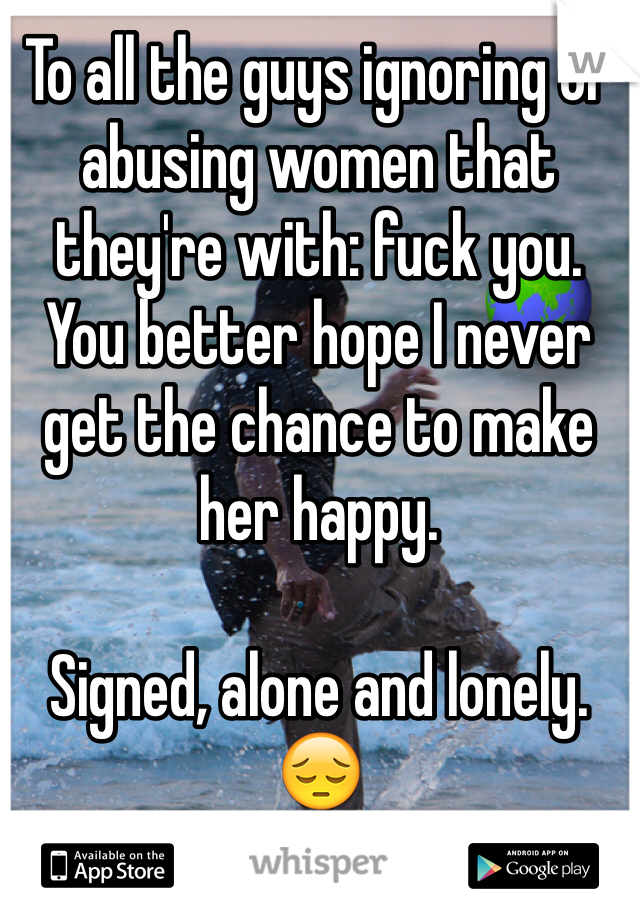 To all the guys ignoring or abusing women that they're with: fuck you.  You better hope I never get the chance to make her happy.

Signed, alone and lonely. 😔