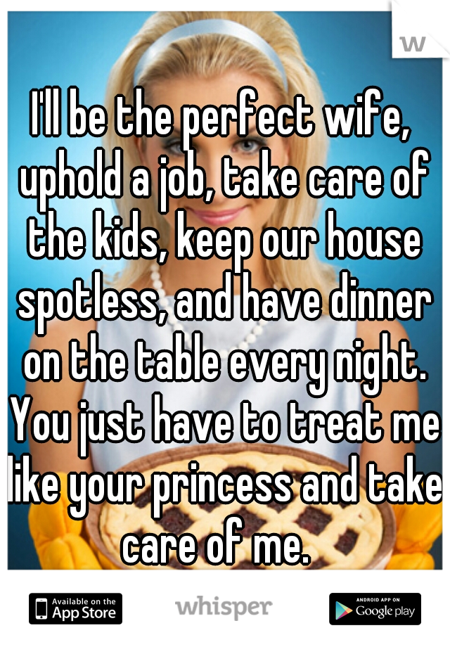 I'll be the perfect wife, uphold a job, take care of the kids, keep our house spotless, and have dinner on the table every night. You just have to treat me like your princess and take care of me.  