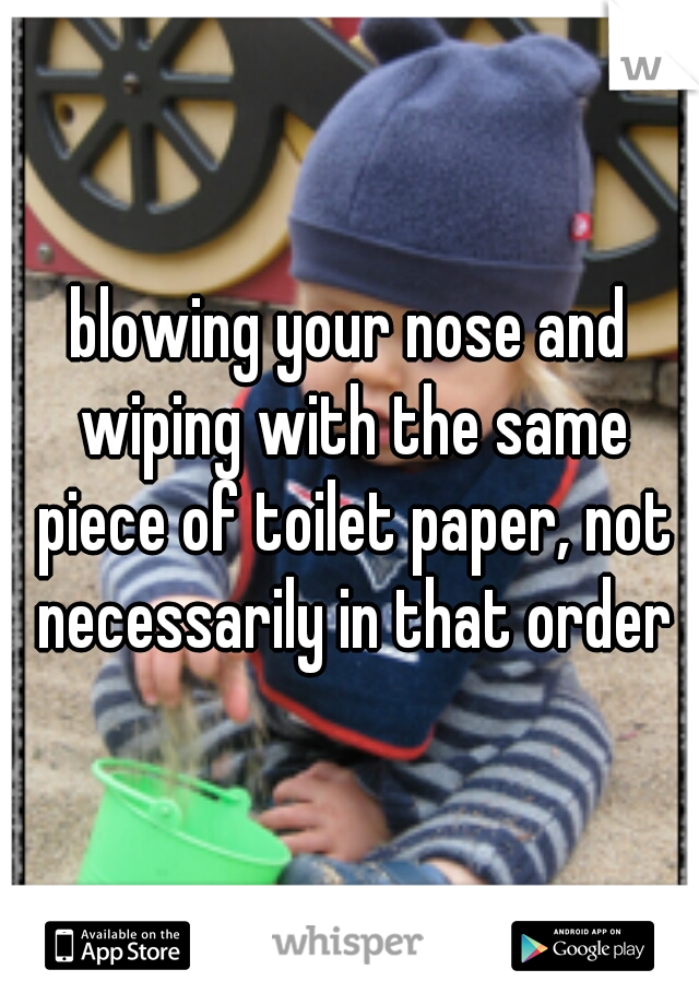 blowing your nose and wiping with the same piece of toilet paper, not necessarily in that order