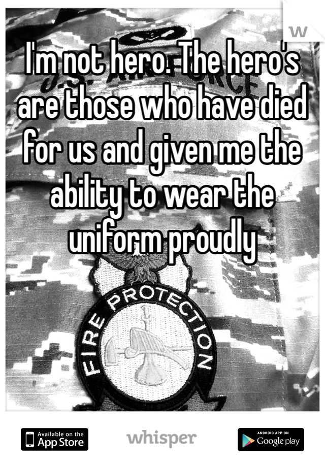 I'm not hero. The hero's are those who have died for us and given me the ability to wear the uniform proudly