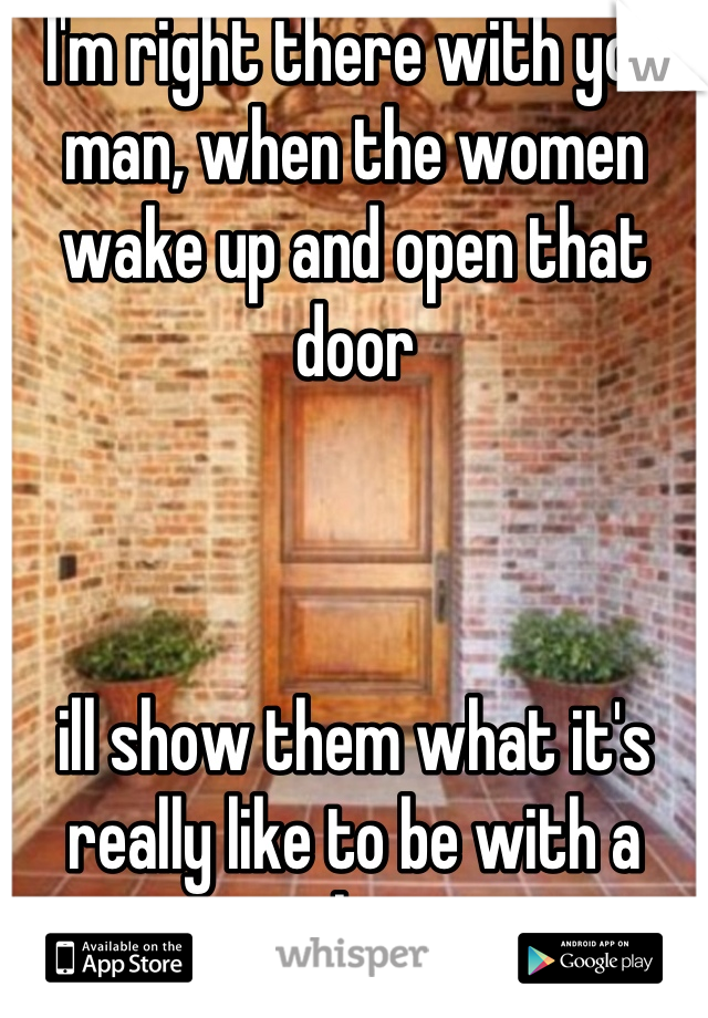 I'm right there with you man, when the women wake up and open that door



ill show them what it's really like to be with a real man