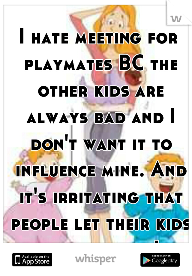 I hate meeting for playmates BC the other kids are always bad and I don't want it to influence mine. And it's irritating that people let their kids act that way!