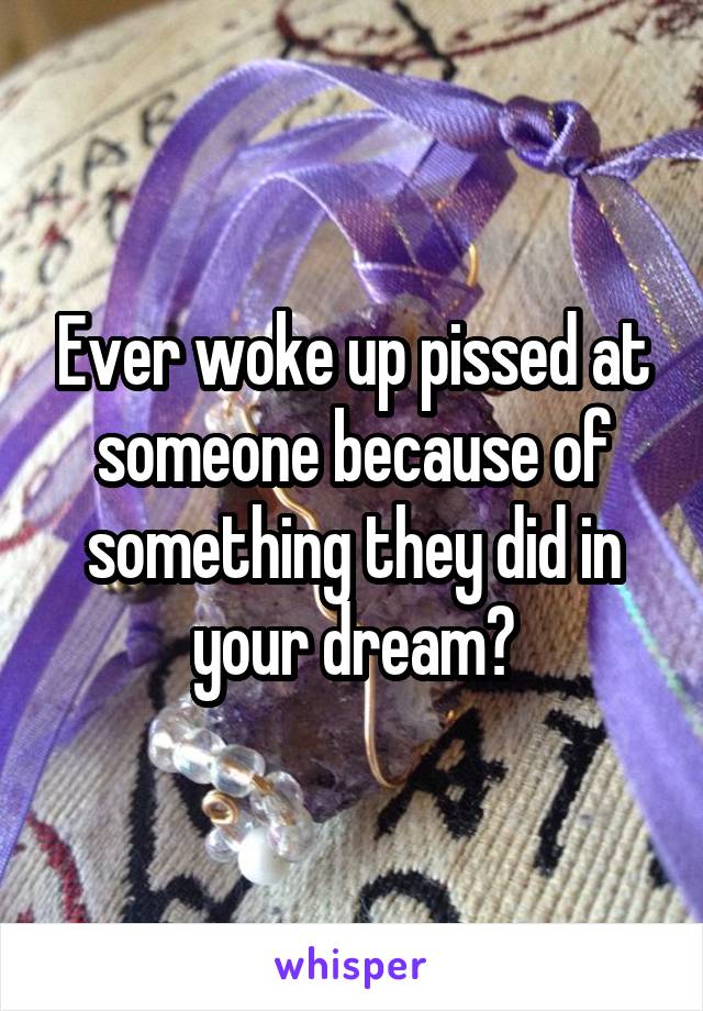 Ever woke up pissed at someone because of something they did in your dream?