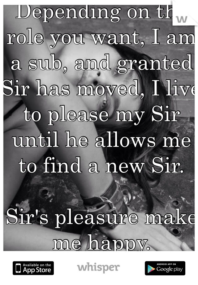 Depending on the role you want, I am a sub, and granted Sir has moved, I live to please my Sir until he allows me to find a new Sir. 

Sir's pleasure make me happy.