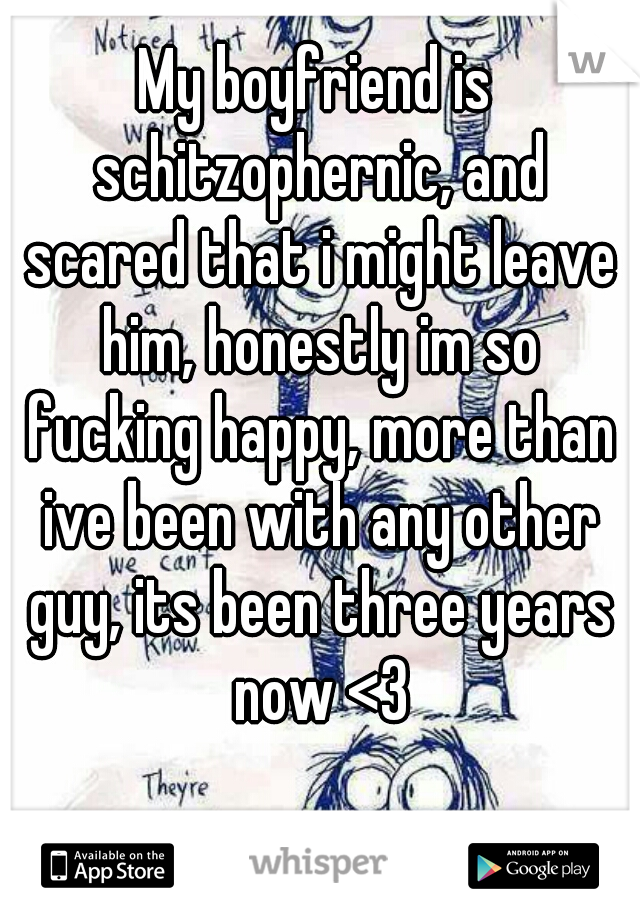 My boyfriend is schitzophernic, and scared that i might leave him, honestly im so fucking happy, more than ive been with any other guy, its been three years now <3