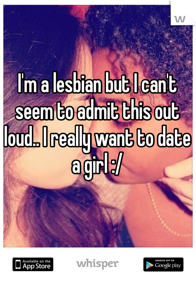 I'm a lesbian but I can't seem to admit this out loud.. I really want to date a girl :/
