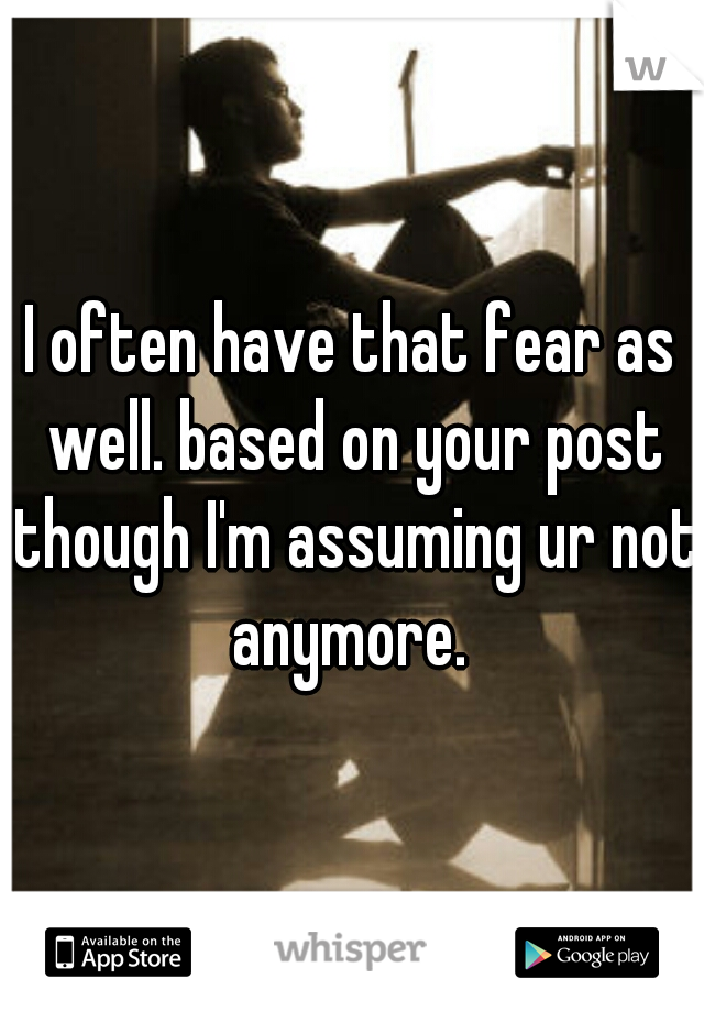 I often have that fear as well. based on your post though I'm assuming ur not anymore. 