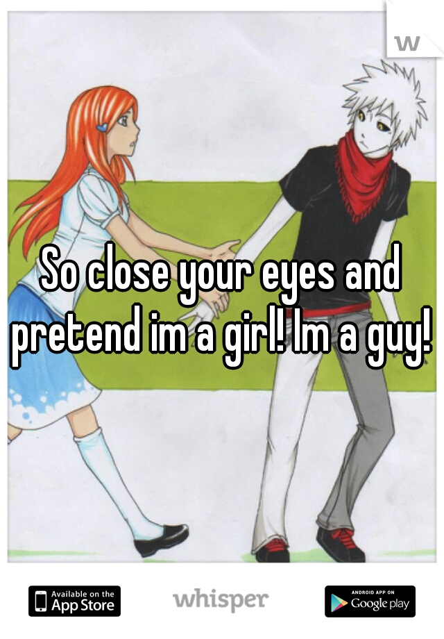 So close your eyes and pretend im a girl! Im a guy! 