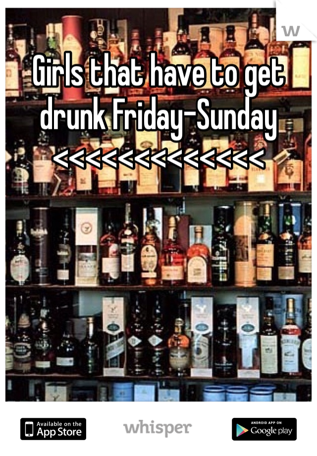 Girls that have to get drunk Friday-Sunday <<<<<<<<<<<<<