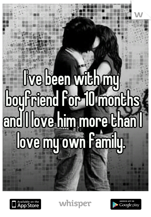 I've been with my boyfriend for 10 months and I love him more than I love my own family. 