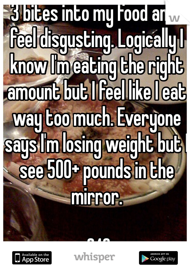 3 bites into my food and I feel disgusting. Logically I know I'm eating the right amount but I feel like I eat way too much. Everyone says I'm losing weight but I see 500+ pounds in the mirror.

 240