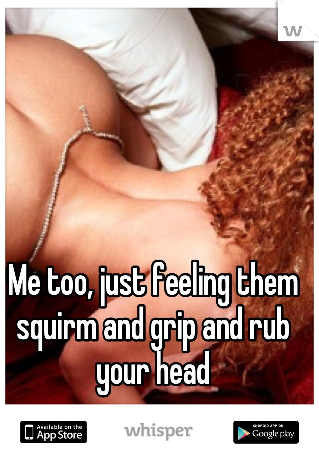 Me too, just feeling them squirm and grip and rub your head
