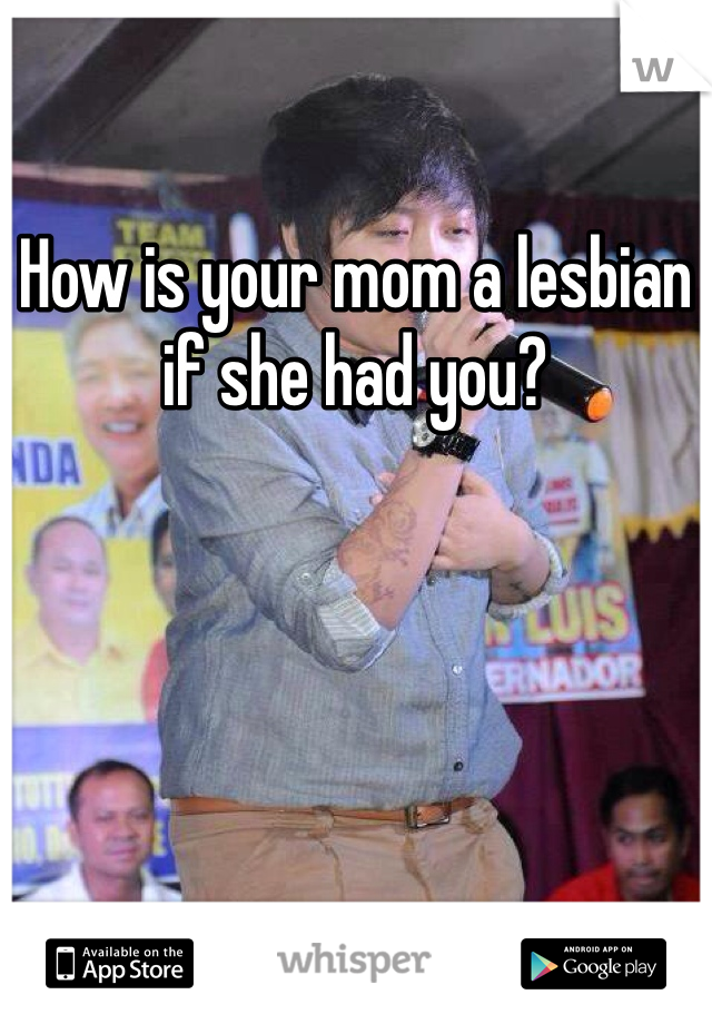 How is your mom a lesbian if she had you?