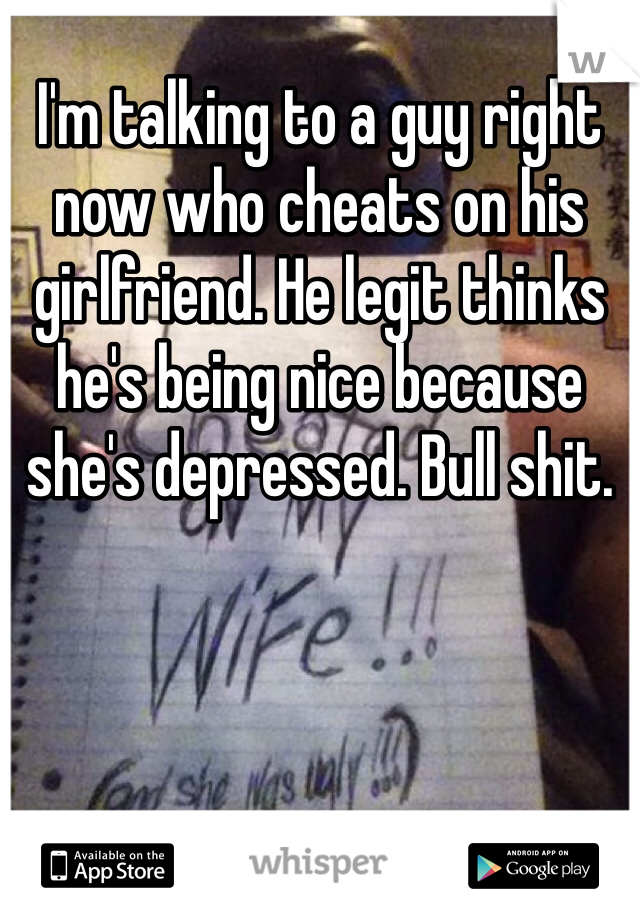 I'm talking to a guy right now who cheats on his girlfriend. He legit thinks he's being nice because she's depressed. Bull shit.