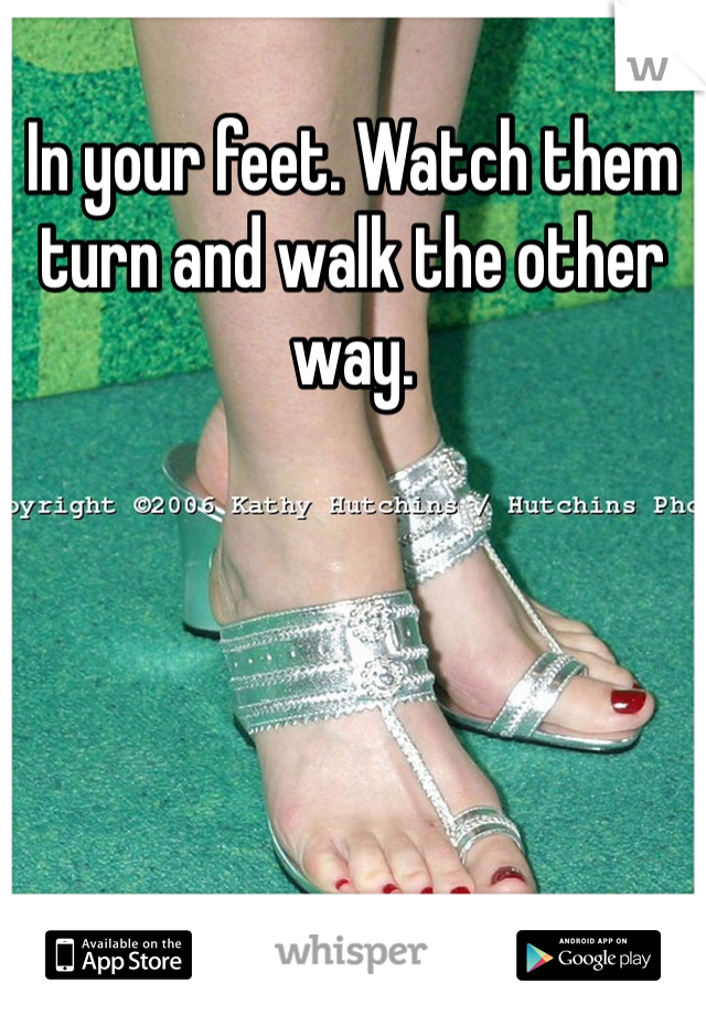 In your feet. Watch them turn and walk the other way. 