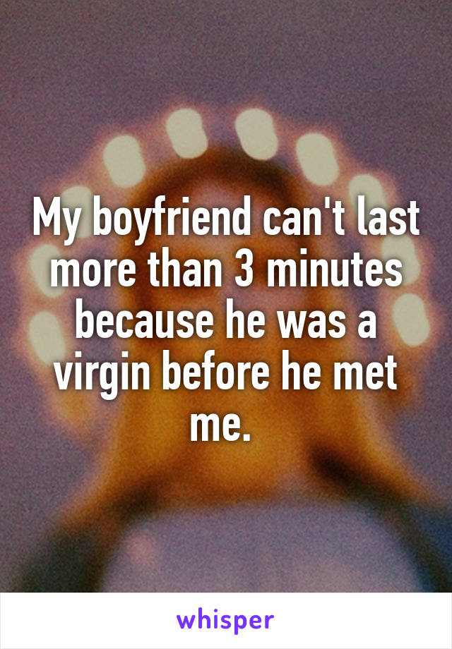 My boyfriend can't last more than 3 minutes because he was a virgin before he met me. 