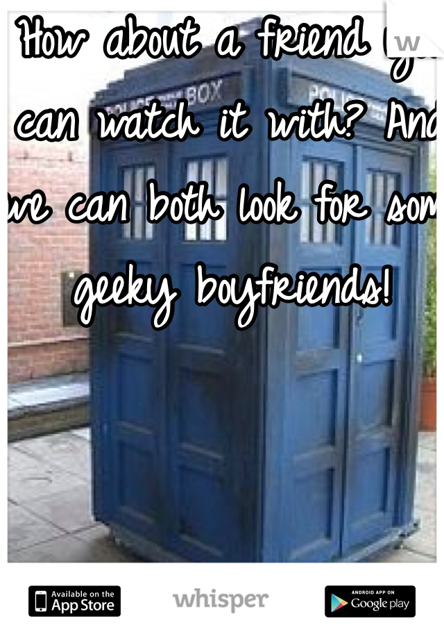 How about a friend you can watch it with? And we can both look for some geeky boyfriends!