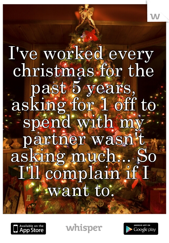 I've worked every christmas for the past 5 years, asking for 1 off to spend with my partner wasn't asking much... So I'll complain if I want to. 