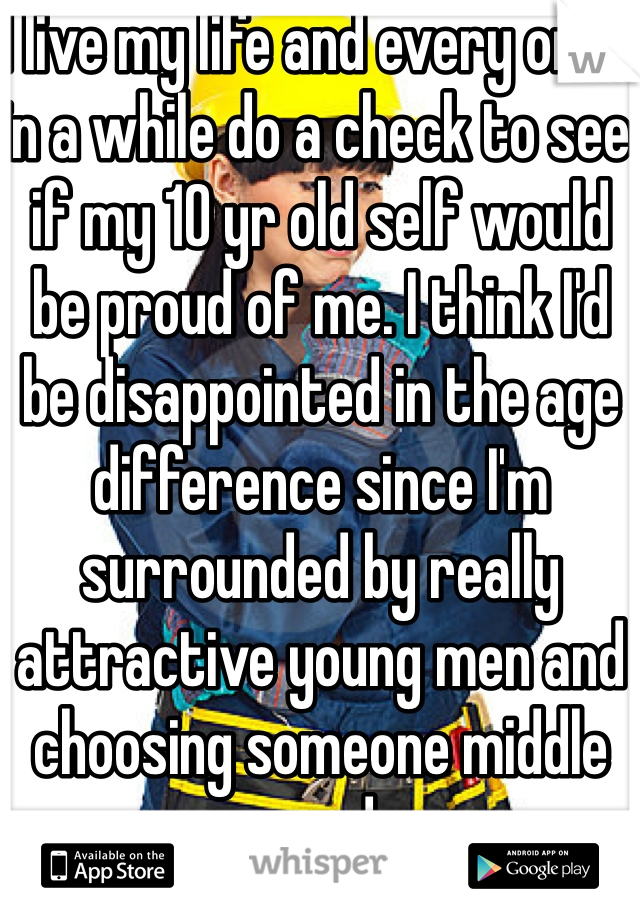 I live my life and every once in a while do a check to see if my 10 yr old self would be proud of me. I think I'd be disappointed in the age difference since I'm surrounded by really attractive young men and choosing someone middle aged