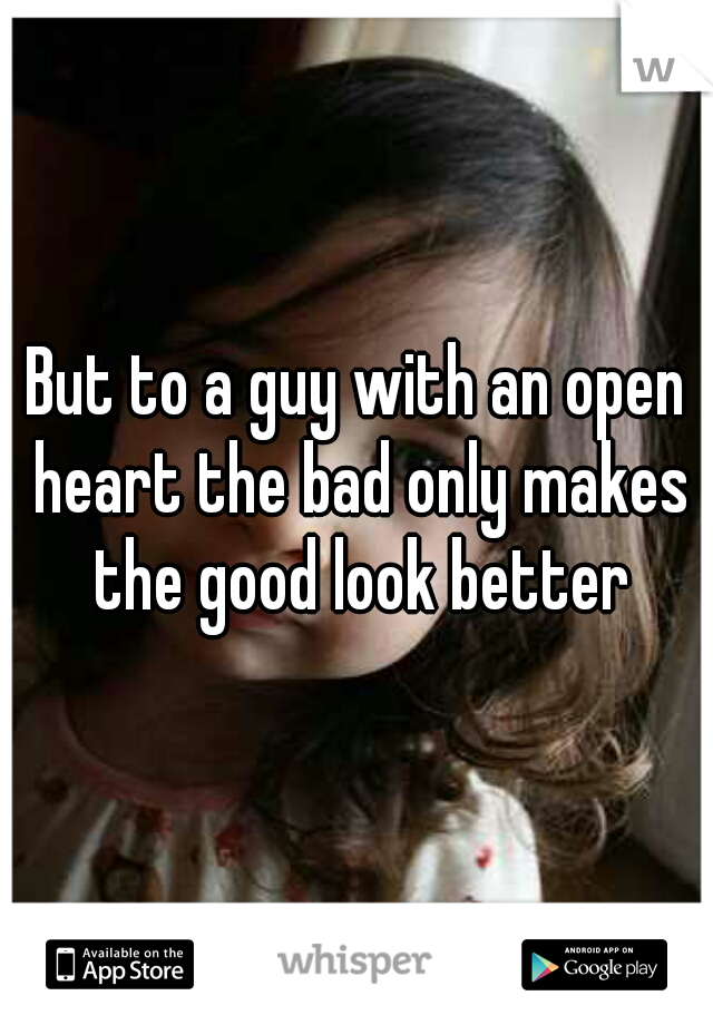 But to a guy with an open heart the bad only makes the good look better