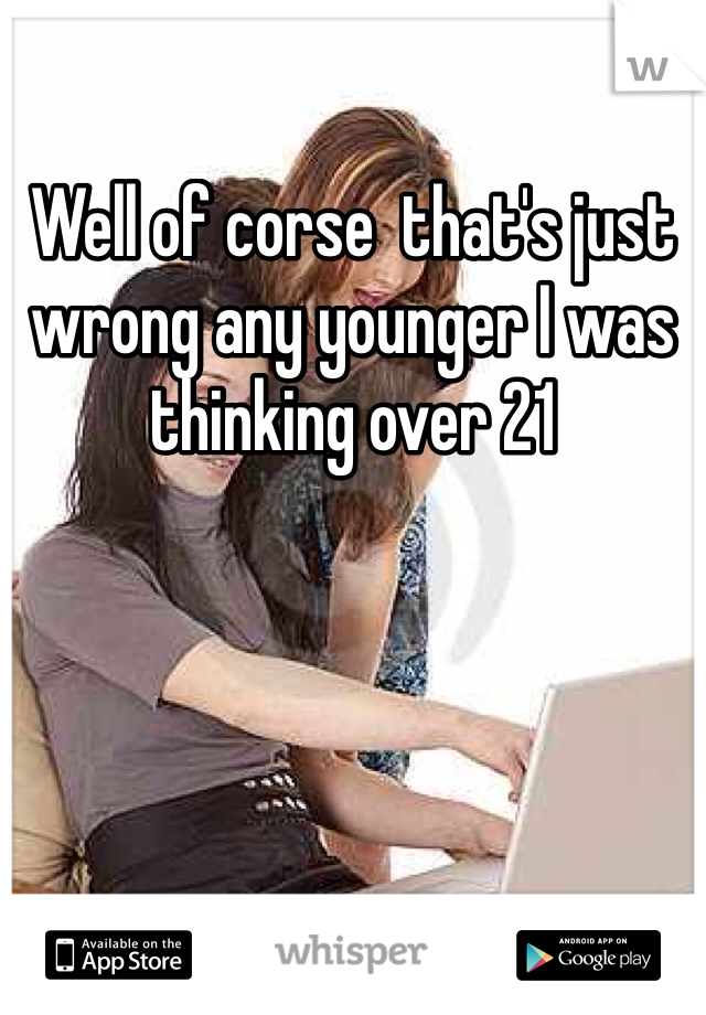 Well of corse  that's just wrong any younger I was thinking over 21